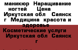 маникюр. Наращивание ногтей.  › Цена ­ 700 - Иркутская обл., Саянск г. Медицина, красота и здоровье » Косметические услуги   . Иркутская обл.,Саянск г.